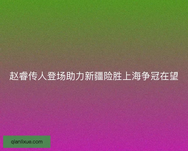 赵睿传人登场助力新疆险胜上海争冠在望 赵睿传人登场助力新疆险胜上海争冠在望