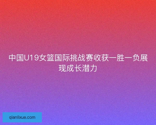中国U19女篮国际挑战赛收获一胜一负展现成长潜力