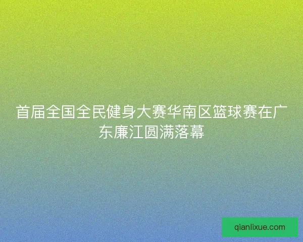 首届全国全民健身大赛华南区篮球赛在广东廉江圆满落幕 首届全国全民健身大赛华南区篮球赛在广东廉江圆满落幕