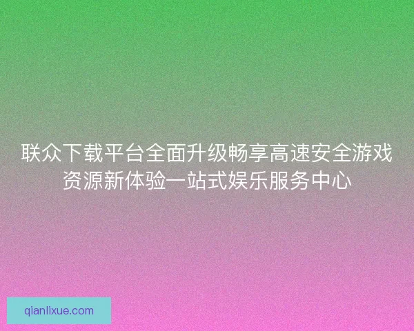 联众下载平台全面升级畅享高速安全游戏资源新体验一站式娱乐服务中心 联众下载平台全面升级畅享高速安全游戏资源新体验一站式娱乐服务中心