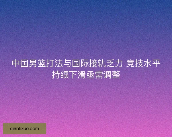 中国男篮打法与国际接轨乏力 竞技水平持续下滑亟需调整 中国男篮打法与国际接轨乏力 竞技水平持续下滑亟需调整