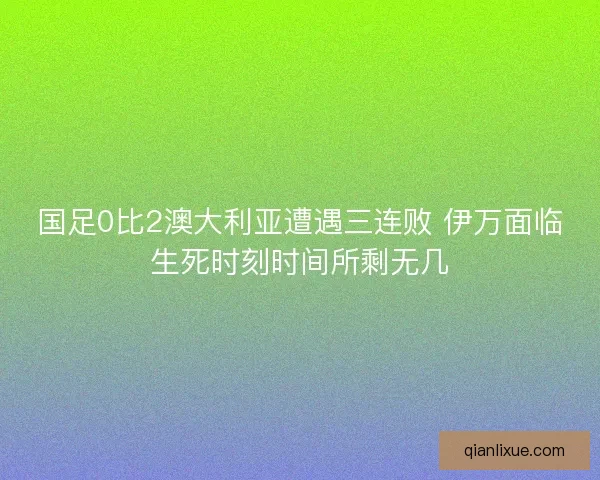 国足0比2澳大利亚遭遇三连败 伊万面临生死时刻时间所剩无几