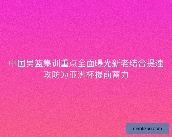 中国男篮集训重点全面曝光新老结合提速攻防为亚洲杯提前蓄力 中国男篮集训重点全面曝光新老结合提速攻防为亚洲杯提前蓄力